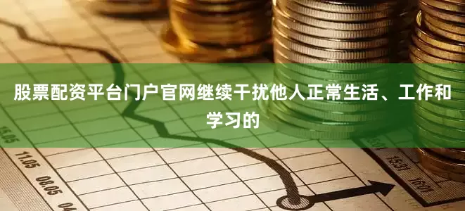 股票配资平台门户官网继续干扰他人正常生活、工作和学习的