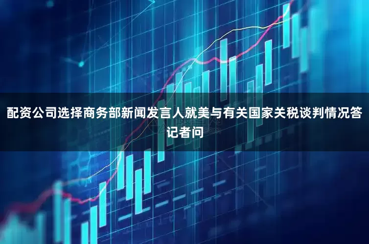 配资公司选择商务部新闻发言人就美与有关国家关税谈判情况答记者问