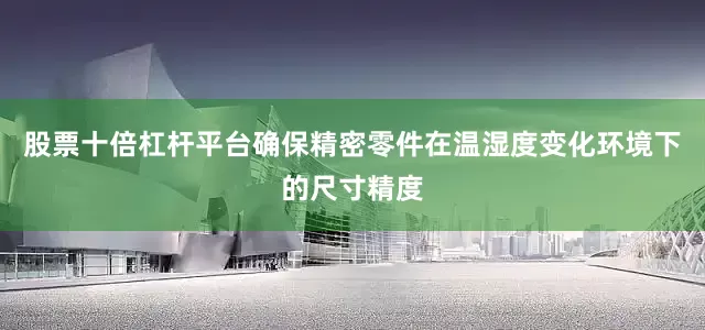 股票十倍杠杆平台确保精密零件在温湿度变化环境下的尺寸精度