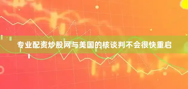 专业配资炒股网与美国的核谈判不会很快重启