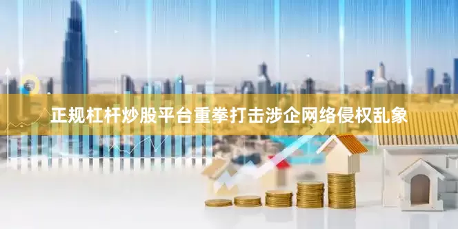正规杠杆炒股平台重拳打击涉企网络侵权乱象