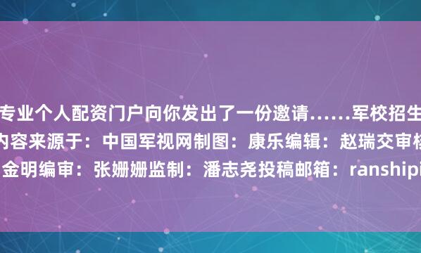 专业个人配资门户向你发出了一份邀请……军校招生主题曲发布！等你入列！内容来源于：中国军视网制图：康乐编辑：赵瑞交审核：周金明编审：张姗姗监制：潘志尧投稿邮箱：ranshipin@gdbrmt.cn发布于：北京市