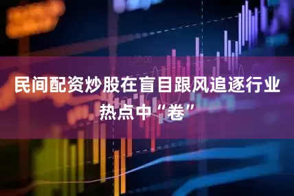 民间配资炒股在盲目跟风追逐行业热点中“卷”