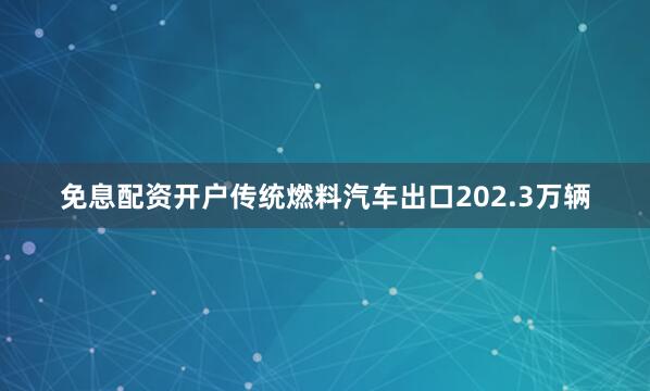 免息配资开户传统燃料汽车出口202.3万辆