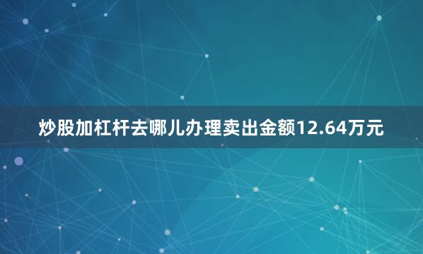 炒股加杠杆去哪儿办理卖出金额12.64万元