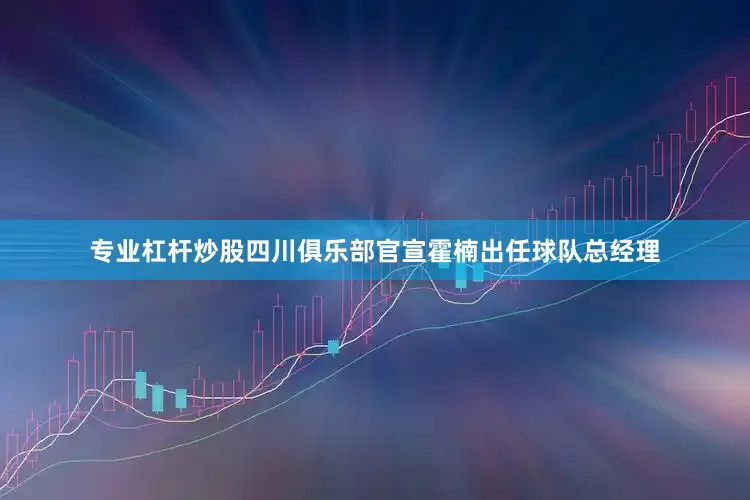 专业杠杆炒股四川俱乐部官宣霍楠出任球队总经理
