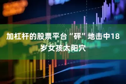 加杠杆的股票平台“砰”地击中18岁女孩太阳穴