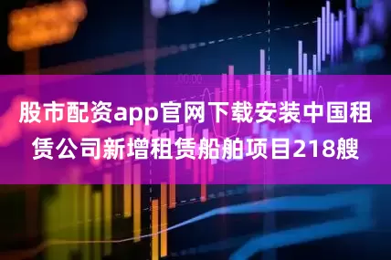 股市配资app官网下载安装中国租赁公司新增租赁船舶项目218艘
