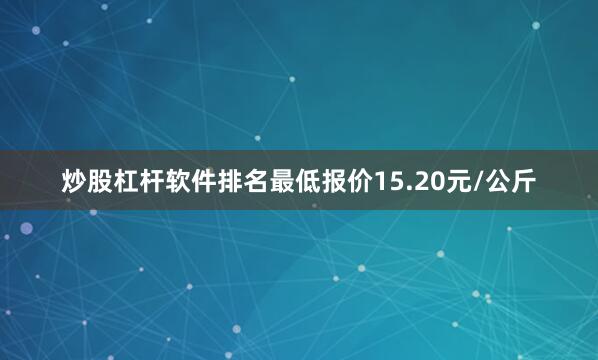 炒股杠杆软件排名最低报价15.20元/公斤