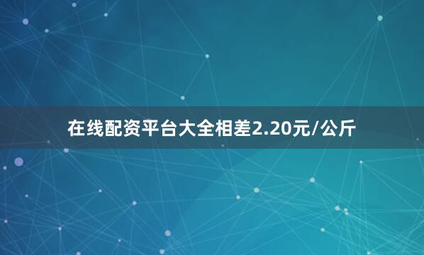 在线配资平台大全相差2.20元/公斤