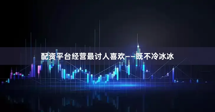 配资平台经营最讨人喜欢——既不冷冰冰