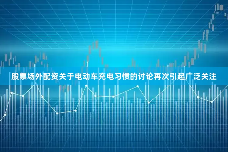 股票场外配资关于电动车充电习惯的讨论再次引起广泛关注