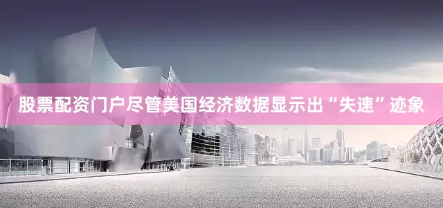 股票配资门户尽管美国经济数据显示出“失速”迹象