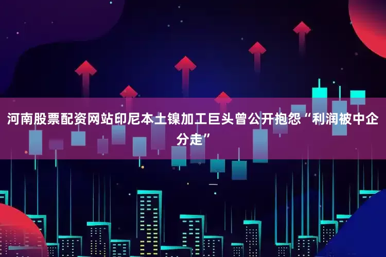 河南股票配资网站印尼本土镍加工巨头曾公开抱怨“利润被中企分走”