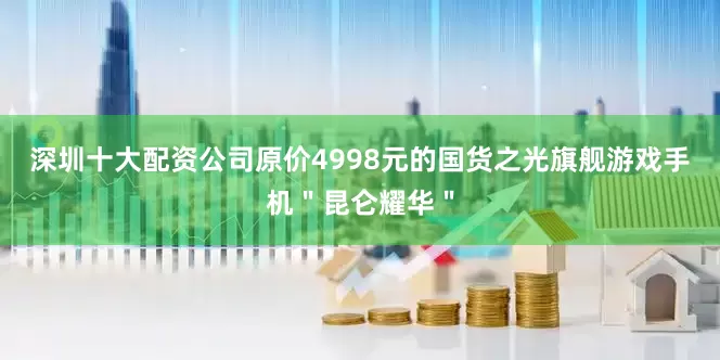 深圳十大配资公司原价4998元的国货之光旗舰游戏手机＂昆仑耀华＂