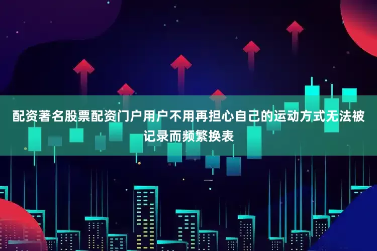 配资著名股票配资门户用户不用再担心自己的运动方式无法被记录而频繁换表