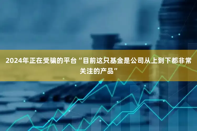 2024年正在受骗的平台“目前这只基金是公司从上到下都非常关注的产品”