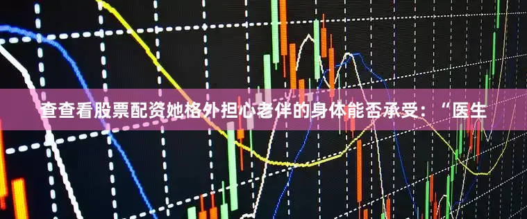 查查看股票配资她格外担心老伴的身体能否承受：“医生